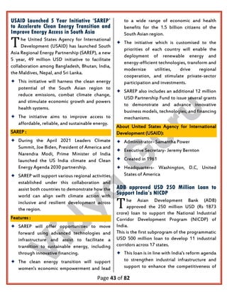 Page 43 of 82
USAID Launched 5 Year Initiative ‘SAREP’
to Accelerate Clean Energy Transition and
Improve Energy Access in South Asia
he United States Agency for International
Development (USAID) has launched South
Asia Regional Energy Partnership (SAREP), a new
5 year, 49 million USD initiative to facilitate
collaboration among Bangladesh, Bhutan, India,
the Maldives, Nepal, and Sri Lanka.
 This initiative will harness the clean energy
potential of the South Asian region to
reduce emissions, combat climate change,
and stimulate economic growth and powers
health systems.
 The initiative aims to improve access to
affordable, reliable, and sustainable energy.
SAREP :
 During the April 2021 Leaders Climate
Summit, Joe Biden, President of America and
Narendra Modi, Prime Minister of India
launched the US India climate and Clean
Energy Agenda 2030 partnership.
 SAREP will support various regional activities
established under this collaboration and
assist both countries to demonstrate how the
world can align swift climate action with
inclusive and resilient development across
the region.
Features :
 SAREP will offer opportunities to move
forward using advanced technologies and
infrastructure and assist to facilitate a
transition to sustainable energy, including
through innovative financing.
 The clean energy transition will support
women's economic empowerment and lead
to a wide range of economic and health
benefits for the 1.5 billion citizens of the
South Asian region.
 The initiative which is customised to the
priorities of each country will enable the
deployment of renewable energy and
energy-efficient technologies, transform and
modernize utilities, drive regional
cooperation, and stimulate private-sector
participation and investments.
 SAREP also includes an additional 12 million
USD Partnership Fund to issue several grants
to demonstrate and advance innovative
business models, technologies, and financing
mechanisms.
About United States Agency for International
Development (USAID):
 Administrator- Samantha Power
 Executive Secretary- Jeremy Bernton
 Created in 1961
 Headquarters- Washington, D.C, United
States of America
ADB approved USD 250 Million Loan to
Support India’s NICDP
he Asian Development Bank (ADB)
approved the 250 million USD (Rs 1873
crore) loan to support the National Industrial
Corridor Development Program (NICDP) of
India.
This is the first subprogram of the programmatic
USD 500 million loan to develop 11 industrial
corridors across 17 states.
 This loan is in line with India's reform agenda
to strengthen industrial infrastructure and
support to enhance the competitiveness of
T
T
 