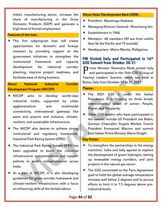 Page 44 of 82
India's manufacturing sector, increase the
share of manufacturing in the Gross
Domestic Products (GDP) and generate a
high level of formal employment.
Features of the loan :
 This first subprogram loan will create
opportunities for domestic and foreign
investors by providing support to the
government initiatives to strengthen the
institutional framework and capacity
development for industrial corridor
planning, improve project readiness, and
facilitate ease of doing business.
About National Industrial Corridor
Development Program (NICDP):
 NICDP aims to develop world-class
industrial nodes, supported by urban
agglomerations and multimodal
connectivity, international gateways like
ports and airports and inclusive, climate-
resilient, and sustainable infrastructure.
 The NICDP also desires to achieve strong
institutional and regulatory frameworks.
Industrial Park Rating System (IPRS):
 The Industrial Park Rating System (IPRS) has
been upgraded to boost the industrial
infrastructure competitiveness and support
policies to enable industrialisation across
India.
 As a part of NICDP, it is also developing
guidelines for green corridor framework and
climate-resilient infrastructure with a focus
on enhancing skills of the female labour.
About Asian Development Bank (ADB) :
 President- Masatsugu Asakawa
 Managing Director General- Woochong Um
 Establishment in 1966
 Members- 68 members (49 are from within
Asia & the Pacific and 19 outside)
 Headquarters- Metro Manila, Philippines
PM Visited Italy and Participated in 16th
G20 Summit from October 30-31
rime Minister Narendra Modi visited Italy
and participated in the 16th G20 (Group of
Twenty) Leaders' Summit, which was held in
Rome, Italy from October 30 to 31, 2021
Theme :
 The 2021 G20 is under the Italian
Presidency. It is focusing on three broad,
interconnected pillars of action: People,
Planet, and Prosperity.
 Other G20 leaders who have participated in
the summit include US President Joe Biden,
German Chancellor Angela Merkel, French
President Emmanuel Macron and summit
host Italian Prime Minister Mario Draghi.
Key Points:
 To strengthen the partnerships in the energy
transition, India and Italy agreed to explore
the development of green hydrogen, setting
up renewable energy corridors, and joint
projects in the natural gas sector.
 The G20 committed to the Paris Agreement
goal to hold the global average temperature
increase well below 2 degrees and to pursue
efforts to limit it to 1.5 degrees above pre-
industrial levels.
P
 