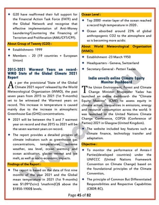 Page 45 of 82
 G20 have reaffirmed their full support for
the Financial Action Task Force (FATF) and
the Global Network and recognise that
effective implementation of Anti-Money
Laundering/Countering the Financing of
Terrorism and Proliferation (AML/CFT/CPF).
About Group of Twenty (G20) :
 Establishment- 1999
 Members - 20 (19 countries + European
Union)
2015-2021 Warmest Years on record-
WMO State of the Global Climate 2021
Report
s per the provisional 'State of the Global
Climate 2021 report' released by the World
Meteorological Organization (WMO), the past
seven years from 2015 to 2021 (1st 9-months)
set to be witnessed the Warmest years on
record. This increase in temperature is caused
mainly due to the increase in atmospheric
Greenhouse Gas (GHG) concentrations.
 2021 will be between the 5 and 7 warmest
year on record and that 2015 to 2021 will be
the seven warmest years on record.
 The report provides a detailed pictures of
climate indicators such as greenhouse gas
concentrations, temperatures, extreme
weather, sea level, ocean warming and
ocean acidication, glacier retreat and ice
melt, as well as socio-economic impacts.
Findings of the Report :
 The report is based on the data of first nine
months of the year 2021 and the Global
mean temperature in 2021 (1st 9-months)
was $1.09^{circ} mathrm{C}$ above the
$1850-1900$ levels.
Ocean Level :
 Top 2000 -meter layer of the ocean reached
a record high temperature in 2020 .
 Ocean absorbed around 23% of global
anthropogenic CO2 to the atmosphere and
so is becoming more acidic
About World Meteorological Organization
(WMO):
 Establishment -23 March 1950
 Headquarters - Geneva, Switzerland
 Secretary-General - Petteri Taalas
India unveils online Climate Equity
Monitor Dashboard
he Union Environment, Forest and Climate
Change Minister Bhupender Yadav has
launched an online dashboard- the "Climate
Equity Monitor" (CME) to assess equity in
climate action, inequalities in emissions, energy
and resource consumption across the world. It
was launched in the United Nations Climate
Change Conference, COP26 (Conference of
Parties) 2021 in Glasgow (United Kingdom).
 The website included key features such as
climate finance, technology transfer and
adaptation.
Objective :
 To monitor the performance of Annex-I
Parties(developed countries) under the
UNFCCC (United Nations Framework
Convention on Climate Change) based on
the foundational principles of the Climate
Convention,
 The principle of Common But Differentiated
Responsibilities and Respective Capabilities
(CBDR-RC).
A T
 