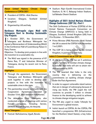 Page 46 of 82
About United Nations Climate Change
Conference or COP26 2021
 President of COP26 - Alok Sharma
 Location: Glasgow, Scotland (United
Kingdom)
 Organised by: UK and Italy
Bordeaux Metropole signs MoU with
Telangana Govt to Develop Sustainable
City Projects
n October 2021, the Government of
Telangana and Bordeaux Métropole has
signed a Memorandum of Understanding (MoU)
in the Conference Hall of Luxembourg Palace in
Paris, France.
Objective : To develop joint projects in line with
the transition to a sustainable city.
 The MoU was signed in the presence of KT
Rama Rao, IT and Industries Minister of
Telangana, during his recent visit to Paris,
France.
Highlights:
 Through the agreement, the Government
Telangana and Bordeaux Métropole will
work together in order to develop joint
projects in line with the transition to
sustainable cities in the state.
 This partnership ensures continuity with the
Cooperation Agreement initiated on
October 13 th, 2015 between both Parties.
 The delegation from Telangana, also
conducted a series of meetings with various
French companies, including Servier,
SAFRAN Aircraft Engines, Air Attaché.
About Telangana :
 Festival- Bathukamma, Ugadi, Bonalu
 Stadium- Rajiv Gandhi International Cricket
Stadium, G. M. C. Balayogi Indoor Stadium,
Lal Bahadur Shastri Stadium
Highlights of 2021 United Nations Climate
Change Conference (COP 26) -Part I
The 26th Conference of Parties (COP26) of the
United Nations Framework Convention on
Climate Change (UNFCCC) is being held in
Glasgow, Scotland, United Kingdom (UK) from
31st October - 12 November 2021.
 Prime Minister (PM) Narendra Modi Visited
the UK to attend the COP26 from November
1 to 2,2021.
 The COP 26 is being hosted by the United
Kingdom, in partnership with Italy.
India's 5 Commitments set at COP 26
 At the summit, the PM has set 5 ambitious
targets for India to combat climate change.
It includes that India will aim to attain net-
zero emissions by 2070.
 The PM asserted that India is the only
country that is delivering on the
commitments on tackling climate change
under the Paris Agreement.
 In order to support vulnerable island nations
that are in danger of submerging because of
rising sea levels, the PM urged the rich
countries to provide 1 trillion in climate
finance to the developing world to achieve
its climate change mitigation targets.
 The PM also urged to make 'Lifestyle for
Environment' a global mission.
 India's launch at COP26: At the COP26, PM
launched a programme IRIS (Infrastructure
for the Resilient Island States), a key India-
I
 