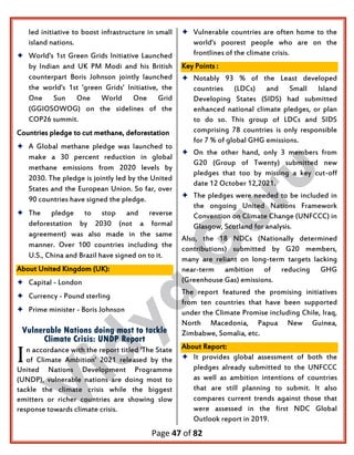 Page 47 of 82
led initiative to boost infrastructure in small
island nations.
 World's 1st Green Grids Initiative Launched
by Indian and UK PM Modi and his British
counterpart Boris Johnson jointly launched
the world's 1st 'green Grids' Initiative, the
One Sun One World One Grid
(GGIOSOWOG) on the sidelines of the
COP26 summit.
Countries pledge to cut methane, deforestation
 A Global methane pledge was launched to
make a 30 percent reduction in global
methane emissions from 2020 levels by
2030. The pledge is jointly led by the United
States and the European Union. So far, over
90 countries have signed the pledge.
 The pledge to stop and reverse
deforestation by 2030 (not a formal
agreement) was also made in the same
manner. Over 100 countries including the
U.S., China and Brazil have signed on to it.
About United Kingdom (UK):
 Capital - London
 Currency - Pound sterling
 Prime minister - Boris Johnson
Vulnerable Nations doing most to tackle
Climate Crisis: UNDP Report
n accordance with the report titled 'The State
of Climate Ambition' 2021 released by the
United Nations Development Programme
(UNDP), vulnerable nations are doing most to
tackle the climate crisis while the biggest
emitters or richer countries are showing slow
response towards climate crisis.
 Vulnerable countries are often home to the
world's poorest people who are on the
frontlines of the climate crisis.
Key Points :
 Notably 93 % of the Least developed
countries (LDCs) and Small Island
Developing States (SIDS) had submitted
enhanced national climate pledges, or plan
to do so. This group of LDCs and SIDS
comprising 78 countries is only responsible
for 7 % of global GHG emissions.
 On the other hand, only 3 members from
G20 (Group of Twenty) submitted new
pledges that too by missing a key cut-off
date 12 October 12,2021.
 The pledges were needed to be included in
the ongoing United Nations Framework
Convention on Climate Change (UNFCCC) in
Glasgow, Scotland for analysis.
Also, the 18 NDCs (Nationally determined
contributions) submitted by G20 members,
many are reliant on long-term targets lacking
near-term ambition of reducing GHG
(Greenhouse Gas) emissions.
The report featured the promising initiatives
from ten countries that have been supported
under the Climate Promise including Chile, Iraq,
North Macedonia, Papua New Guinea,
Zimbabwe, Somalia, etc.
About Report:
 It provides global assessment of both the
pledges already submitted to the UNFCCC
as well as ambition intentions of countries
that are still planning to submit. It also
compares current trends against those that
were assessed in the first NDC Global
Outlook report in 2019.
I
 
