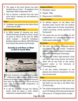 Page 49 of 82
 The usage of the word Vaccine has been
doubled due to Covid - 19 pandemic from
September 2020 to September 2021.
 Vax or Vaccine is derived from the Latin
word 'Vacca', meaning cow and defined as
Vaccination.
Note :
 'Lockdown' was selected as the Collins Word
of the Year for 2020
2020 Oxford Word of the Year:
 In 2020, instead of choosing one word,
Oxford Dictionary decided to name a series
of words as 'Word of the Year for 2020,
which includes - Covid-19, Lockdown,
Bushfires, Black Lives Matter, WFH [Working
from Home], Key workers and Furlough.
Australia to send Rover on Moon
in 2024 to search Water
rivate companies in Australia and Canada in
collaboration with University of Technology
Sydney are all set to send a rover on the moon to
hunt water by mid-2024. This will be the first
rover with Australian-made components to
make it to the Moon.
 It will be launched through the Hakuto
lander made by ispace, a lunar robotic
exploration company based in Japan.
Features of Rover :
 Developer- ispace
 Weight- 10Kg
 Measurement- 60x50x50cm
Focus of mission :
 To identify regions on the Moon with
abundant water sources that can produce
more usable water for human consumption,
sample processing, mining operations and
food growth.
 This would also set the foundation for the
establishment of a manned Moon base for
further space exploration.
Key Points :
 The rover will have an integrated robotic
arm created by the private companies
Stardust Technologies (based in Canada) and
Australia's EXPLOR Space Technology.
 The arm will collect high-resolution visual
and haptic data using cameras and sensors
which will be sent back to the mission
control centre at the University of
Technology Sydney.
 It will also collect information on the
physical and chemical composition of lunar
dust, soil and rocks.
Static :
 Moon experiences day and night cycles, just
like Earth, but one day on the Moon lasts
29.5 Earth days.
 The surface temperatures of the moon reach
up to 127 degrees Celsius during the day and
falls as low as -173 degree Celsius at night.
P
 