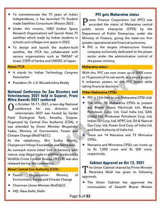 Page 5 of 82
 To commemorate the 75 years of India's
Independence, it has launched 75 Student
made Satellites Consortium: Mission 2022 .
 Under this mission, ISRO (Indian Space
Research Organisation) will launch these 75
satellites which made by Indian students in
schools and colleges into space in 2022.
 To design and launch the student-built
satellite, the ITCA has collaborated with
various organisations such as TMISAT of
Israel, CSPD of Serbia and UNISEC of Japan.
About ITCA
 It stands for Indian Technology Congress
Association
 President: Dr. L.V. Muralikrishna Reddy
National Conference for Zoo Directors and
Veterinarians 2021 held in Gujarat, Prani
Mitra Awards 2021 conferred
n October 10-11, 2021, a two-day National
conference for zoo directors and
veterinarians 2021 was hosted by Sardar
Patel Zoological Park, Kevadia, Gujarat.
Organized by Central Zoo Authority (CZA), it
was attended by Union Minister Bhupender
Yadav, Ministry of Environment, Forest and
Climate Change (MoEF&CC).
At the valedictory, Mrs Sudha Murthy,
Chairperson Infosys Foundation was felicitated.
An outreach movie titled 'Live in harmony with
nature, stop illegal trade in wildlife' produced by
Wildlife Crime Control Bureau (WCCB) was also
released during the conference.
About Central Zoo Authority (CZA) :
 Parent Organization- Ministry of
Environment, Forest and Climate Change
 Chairman-Union Minister MoEF&CC
 HQ- New Delhi, Delhi
PFC gets Maharatna status
ower Finance Corporation Ltd (PFC) was
accorded the status of Maharatna central
public sector enterprise (CPSE) by the
Department of Public Enterprises, under the
Ministry of Finance, giving the state-run firm
greater operational and financial autonomy.
 PFC is the largest infrastructure finance
company exclusively dedicated to the power
sector under the administrative control of
the power ministry.
Maharatna status :
With this, PFC can now invest up to 5000 crore,
or 15 percent of its net worth, in a single project.
It enhances powers to the PFC board while
taking financial decisions.
Other Maharatna CPSEs
 PFC is 11th firm to join Maharatna CPSE club
 The other 10 Maharatna CPSEs at present
are Bharat Heavy Electricals Ltd, Bharat
Petroleum Corp. Ltd, Coal India Ltd, GAIL
(India) Ltd, Hindustan Petroleum Corp. Ltd,
Indian Oil Corp. Ltd, NTPC Ltd, Oil & Natural
Gas Corp. Ltd, Power Grid Corp. of India Ltd,
and Steel Authority of India Ltd.
 There are 14 Navratna and 73 Miniratna
CPSEs.
 Navratna and Miniratna CPSEs can invest up
to Rs 1,000 crore and Rs 500 crore,
respectively.
Cabinet Approval on Oct 12, 2021
he Union Cabinet chaired by Prime Minister
Narendra Modi has given its following
approvals.
 The Union Cabinet has approved the
continuation of Swachh Bharat Mission
O
P
T
 