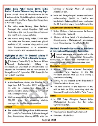 Page 50 of 82
Global Drug Policy Index 2021: India
Ranks 18 out of 30 countries; Norway Tops
ndia ranked 18 out of 30 countries in the 1st
edition of the Global Drug Policy Index which
was released by the Harm Reduction Consortium
in November 2021.
 The index ranks Norway, New Zealand,
Portugal, the United Kingdom (UK) and
Australia as the top 5 countries on humane
and health-driven drug policies.
 The Global Drug Policy Index, a new tool
that offers the first-ever data-driven global
analysis of 30 countries' drug policies and
their implementation in a systematic,
comprehensive and transparent manner.
Highlights of MoS for External Affairs V
Muraleedharan’s Visit to Gambia Senegal
inister of State (MoS) for External Affairs
and Parliamentary Affairs, V.
Muraleedharan undertook an official visit to the
Republic of the Gambia and to the Republic of
Senegal from 1-5 November 2021. It was his 1st
visit to both countries.
Gambia:
 V.Muraleedharan visited the Gambia for 3
days from 1-2 November 2021 and during
his visit, he released the design of a
commemorative stamp marking 75 years of
India's Independence.
 MoS has announced the repurposing of a US
500,000 grant for procuring dialysis
machines for the West African nation.
Senegal:
 The MoS visited Senegal from 4-5 November
2021, and Co-Chaired the 3rd India-Senegal
Joint Commission Meeting (JCM), with the
Minister of Foreign Affairs of Senegal,
Aissata Tall Sall.
 India and Senegal signed a memorandum of
understanding (MoU) on Health and
Medicine in Dakar and both sides celebrated
the 60 th anniversary of their diplomatic ties.
About Ministry of External Affairs:
 Union Minister - Subrahmanyam Jaishankar
(Constituency - Gujarat)
 Minister of State (MoS) - V Muraleedharan
(Constituency - Maharashtra), Meenakashi
Lekhi (Constituency - New Delhi, Delhi)
Morinari Watanabe Re-elected as President
of International Gymanstics Federation
orinari Watanabe was re-elected as the
President of International Gymnastics
Federation or Fédération Internationale de
Gymnastique (FIG) for a period of three years.
Highlights:
 Morinari Watanabe defeated Azerbaijan's
contender Farid Gayibov, in the FIG
President election that was held during a
conference in Turkey.
 Earlier, He was elected as the President of
FIG in 2016 for a 4-year term.
 The next election for the President of FIG
will be held in 2024, coinciding with the
Summer Olympics to be held in Paris, France.
Note :
 In 2020 Tokyo Olympics, Deepak Kabra
(Maharashtra) become the 1st Indian
Gymnastics judge.
About International Gymnastics Federation:
 Headquarters- Lausanne, Switzerland
 Founded- 23 July 1881
I
M
M
 