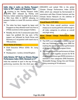 Page 51 of 82
India slips 6 ranks on Henley Passport
Index to 90th, Japan and Singapore Tops
ccording to the 'Henley Passport Index
(HPI) 2021 released by Henley and
Partners, India's ranked has slipped by 6 places
to 90th from 84th in Q2FY21 allowing its
passport holders to travel 58 countries without
visa.
 The index has been topped by Japan and
Singapore as they allowed travel visa-free to
{1922} countries to their passport holders.
 Notably, this for the 3 consecutive years that
Japan has grabbed the top spot. iv.The
toppers are followed by South Korea and
Germany at 2 nd position with travel visa to
190 countries.
About Henley & Partners :
 Chief Executive Officer (CEO)- Dr. Juerg
Steffen
 Headquarters - London, United Kingdom
India Retains 10th Rank on Climate Change
Performance Index 2022; Denmark at 4th
India has retained its spot in the top 10 best-
performing countries (for the third year after
2020,2021) and ranked 10th in the global
Climate Change Performance Index (CCPI)
2022, which was released by Germanwatch in
association with New Climate Institute and the
Climate Action Network on the sidelines of
COP26 (26th Conference of Parties).
Overall Results CCPI 2022:
 The first three overall positions remain
empty as no country performs well enough in
all index categories to achieve an overall
very high rating.
About Climate Change Performance Index
(CCPI):
 The CCPI is an independent monitoring tool
that was Published annually since 2005 for
tracking the climate protection performance
of 60 countries and the European Union.
 The climate protection performance of those
countries, which together account for 92 %
of global greenhouse gas (GHG) emissions, is
assessed in four categories: GHG Emissions,
Renewable Energy, Energy Use and Climate
Policy consisting of 14 indicators.
.
A
 