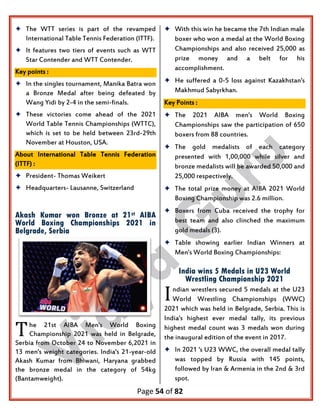Page 54 of 82
 The WTT series is part of the revamped
International Table Tennis Federation (ITTF).
 It features two tiers of events such as WTT
Star Contender and WTT Contender.
Key points :
 In the singles tournament, Manika Batra won
a Bronze Medal after being defeated by
Wang Yidi by 2-4 in the semi-finals.
 These victories come ahead of the 2021
World Table Tennis Championships (WTTC),
which is set to be held between 23rd-29th
November at Houston, USA.
About International Table Tennis Federation
(ITTF) :
 President- Thomas Weikert
 Headquarters- Lausanne, Switzerland
Akash Kumar won Bronze at 21st AIBA
World Boxing Championships 2021 in
Belgrade, Serbia
he 21st AIBA Men's World Boxing
Championship 2021 was held in Belgrade,
Serbia from October 24 to November 6,2021 in
13 men's weight categories. India's 21-year-old
Akash Kumar from Bhiwani, Haryana grabbed
the bronze medal in the category of 54kg
(Bantamweight).
 With this win he became the 7th Indian male
boxer who won a medal at the World Boxing
Championships and also received 25,000 as
prize money and a belt for his
accomplishment.
 He suffered a 0-5 loss against Kazakhstan's
Makhmud Sabyrkhan.
Key Points :
 The 2021 AIBA men's World Boxing
Championships saw the participation of 650
boxers from 88 countries.
 The gold medalists of each category
presented with 1,00,000 while silver and
bronze medalists will be awarded 50,000 and
25,000 respectively.
 The total prize money at AIBA 2021 World
Boxing Championship was 2.6 million.
 Boxers from Cuba received the trophy for
best team and also clinched the maximum
gold medals (3).
 Table showing earlier Indian Winners at
Men's World Boxing Championships:
India wins 5 Medals in U23 World
Wrestling Championship 2021
ndian wrestlers secured 5 medals at the U23
World Wrestling Championships (WWC)
2021 which was held in Belgrade, Serbia. This is
India's highest ever medal tally, its previous
highest medal count was 3 medals won during
the inaugural edition of the event in 2017.
 In 2021 's U23 WWC, the overall medal tally
was topped by Russia with 145 points,
followed by Iran & Armenia in the 2nd & 3rd
spot.
T
I
 