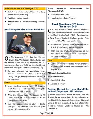 Page 55 of 82
About United World Wrestling (UWW) :
 UWW is the International Governing body
for controlling wrestling.
 President- Nenad Lalovic
 Headquarters - Corsier-sur-Vevey, Switzer-
land
Max Verstappen wins Mexican Grand Prix
n 7th November 2021, Red Bull Racing's
driver - Max Verstappen (Netherlands) won
the Mexico Grand Prix (GP) Formula One (F1)
tournament that was held at the Autódromo
Hermanos Rodríguez racetrack in Mexico City.
 He was followed by Mercedes's Lewis
Hamilton (United Kingdom) & Red Bull
Racing's Sergio Pérez (Mexico) in the 2nd &
3rd positions.
Note :
 Lewis Hamilton became the 1st F1 driver to
reach 100 career victories after winning the
Russian Grand Prix in Sochi.
 With this victory Max Verstappen is 19
points ahead of Lewis Hamilton in the F1
Championship for 2021
 Max Verstappen wins in 2021 - Emilia
Romagna GP; Monaco GP; French (GP);
Styrian (GP); Austrian (GP).
About Federation Internationale de
I'Automobile (FIA).
 President - Jean Todt
 Headquarters - Paris, France
Novak Djokovic wins 37th Masters
Title at Paris 2021
n 7th October 2021, Novak Djokovic
(Serbia) defeated Danill Medvedev (Russia)
in the Men's Singles finals of 2021 Paris Masters,
at Paris, France. This is his 6th Paris Masters Title
& a record 37th Masters overall.
 In the finals, Djokovic, with an impressive 4-
6, 6-3, 6-3 defeating Daniil Medvedev.
 With this win, Djokovic will remain at the
ATP World Number 1 rank, for the record 7
th consecutive year.
Note :
 Daniil Medvedev defeated Novak Djokovic
in the finals to win the 2021 US Open Men's
Singles Title.
ATP Men's Singles Ranking:
1 - Novak Djokovic
2 - Daniil Medvedev
3 - Alexander Zverev
Fencing: Bhavani Devi won Charlellville
National Competition 2021 in France
ndia's top-ranked fencer Bhavani Devi has
won the Women's Sabre Individual event at
the Charlellville National Competition (National
Seniors Circuit) organised by the Charleville-
Mézières Fencing Circle in France on 17th
October 2021.
O
O
I
 