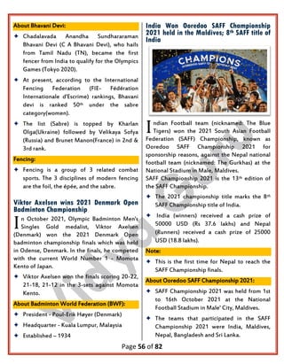 Page 56 of 82
About Bhavani Devi:
 Chadalavada Anandha Sundhararaman
Bhavani Devi (C A Bhavani Devi), who hails
from Tamil Nadu (TN), became the first
fencer from India to qualify for the Olympics
Games (Tokyo 2020).
 At present, according to the International
Fencing Federation (FIE- Fédération
Internationale d'Escrime) rankings, Bhavani
devi is ranked 50th under the sabre
category(women).
 The list (Sabre) is topped by Kharlan
Olga(Ukraine) followed by Velikaya Sofya
(Russia) and Brunet Manon(France) in 2nd &
3rd rank.
Fencing:
 Fencing is a group of 3 related combat
sports. The 3 disciplines of modern fencing
are the foil, the épée, and the sabre.
Viktor Axelsen wins 2021 Denmark Open
Badminton Championship
n October 2021, Olympic Badminton Men's
Singles Gold medalist, Viktor Axelsen
(Denmark) won the 2021 Denmark Open
badminton championship finals which was held
in Odense, Denmark. In the finals, he competed
with the current World Number 1 - Momota
Kento of Japan.
 Viktor Axelsen won the finals scoring 20-22,
21-18, 21-12 in the 3-sets against Momota
Kento.
About Badminton World Federation (BWF):
 President - Poul-Erik Høyer (Denmark)
 Headquarter - Kuala Lumpur, Malaysia
 Established – 1934
India Won Ooredoo SAFF Championship
2021 held in the Maldives; 8th SAFF title of
India
ndian Football team (nicknamed: The Blue
Tigers) won the 2021 South Asian Football
Federation (SAFF) Championship, known as
Ooredoo SAFF Championship 2021 for
sponsorship reasons, against the Nepal national
football team (nicknamed: The Gurkhas) at the
National Stadium in Male, Maldives.
SAFF Championship 2021 is the 13th edition of
the SAFF Championship.
 The 2021 championship title marks the 8th
SAFF Championship title of India.
 India (winners) received a cash prize of
50000 USD (Rs 37.6 lakhs) and Nepal
(Runners) received a cash prize of 25000
USD (18.8 lakhs).
Note:
 This is the first time for Nepal to reach the
SAFF Championship finals.
About Ooredoo SAFF Championship 2021:
 SAFF Championship 2021 was held from 1st
to 16th October 2021 at the National
Football Stadium in Male' City, Maldives.
 The teams that participated in the SAFF
Championship 2021 were India, Maldives,
Nepal, Bangladesh and Sri Lanka.
I
I
 
