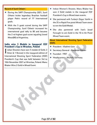 Page 57 of 82
Record of Sunil Chhetri :
 During the SAFF Championship 2021, Sunil
Chhetri broke legendary Brazilian football
player Pele's record of 77 International
goals.
 With the 5 goals scored during the SAFF
Championship, Sunil Chhetri increased his
international goal tally to 80 and became
the 2 nd highest goal scorer equaling Lionel
Messi(80) of Argentina.
India wins 5 Medals in Inaugural ISSF
President’s Cup in Wroclaw, Poland
ndian Shooters have won 5 medals (2 Gold, 2
Silver & 1 Bronze) in the inaugural edition of
International Shooting Sport Federation (ISSF)
President's Cup that was held between 3rd to
10th November 2021 at Wroclaw, Poland. Manu
Bhaker Wins 2 Gold in Mixed Event:
 Indian Women's Shooter, Manu Bhaker has
won 2 Gold medals in the inaugural ISSF
President's Cup in Mixed team events.
 She partnered with Turkey's Ozgur Varlik in
the 25 m Rapid Fire pistol Mixed Team event
to win the Gold Medal.
 She also partnered with Iran's Javad
Foroughi to win Gold in the 10 m Air Pistol
Mixed Team event.
About International Shooting Sport Federation
(ISSF):
 President - Vladimir Lisin
 Secretary-General - Alexander Ratner
 Founded - 1907
 Headquarters - Munich, Germany
.
I
 