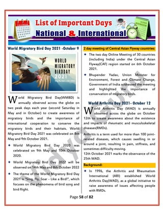 Page 58 of 82
World Migratory Bird Day 2021 -October 9
orld Migratory Bird Day(WMBD) is
annually observed across the globe on
two peak days each year (second Saturday in
May and in October) to create awareness of
migratory birds and the importance of
international cooperation to conserve the
migratory birds and their habitats. World
Migratory Bird Day 2021 was celebrated on 8th
May and 9th October 2021.
 World Migratory Bird Day 2020 was
celebrated on 9th May and 10th October
2020.
 World Migratory Bird Day 2022 will be
observed on 14th May and 8th October 2022
 The theme of the World Migratory Bird Day
2021 is "Sing, Fly, Soar - Like a Bird!", which
focuses on the phenomena of bird song and
bird flight.
2 day meeting of Central Asian Flyway countries:
 The two day Online Meeting of 30 countries
(including India) under the Central Asian
Flyway(CAF) region started on 6th October
2021.
 Bhupender Yadav, Union Minister for
Environment, Forest and Climate Change,
Government of India addressed the meeting
and highlighted the importance of
conservation of migratory birds.
World Arthritis Day 2021- October 12
orld Arthritis Day (WAD) is annually
observed across the globe on October
12th to create awareness about the existence
and impacts of rheumatic and musculoskeletal
diseases(RMDs).
Arthritis is a term used for more than 100 joint-
related diseases, which causes swelling in or
around a joint, resulting in pain, stiffness, and
sometimes difficulty moving.
12th October 2021 marks the observance of the
25th WAD.
Background:
 In 1996, the Arthritis and Rheumatism
International (ARI) established World
Arthritis Day(WAD), as a global initiative to
raise awareness of issues affecting people
with RMDs.
W
W
 