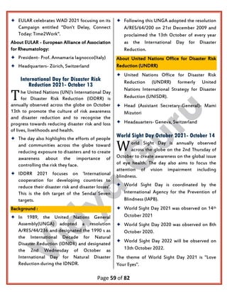 Page 59 of 82
 EULAR celebrates WAD 2021 focusing on its
Campaign entitled "Don't Delay, Connect
Today: Time2Work".
About EULAR - European Alliance of Association
for Rheumatology:
 President- Prof. Annamaria Iagnocco(Italy)
 Headquarters- Zürich, Switzerland
International Day for Disaster Risk
Reduction 2021- October 13
he United Nations (UN)'s International Day
for Disaster Risk Reduction (IDDRR) is
annually observed across the globe on October
13th to promote the culture of risk awareness
and disaster reduction and to recognise the
progress towards reducing disaster risk and loss
of lives, livelihoods and health.
 The day also highlights the efforts of people
and communities across the globe toward
reducing exposure to disasters and to create
awareness about the importance of
controlling the risk they face.
 IDDRR 2021 focuses on 'International
cooperation for developing countries to
reduce their disaster risk and disaster losses'.
This is the 6th target of the Sendai Seven
targets.
Background :
 In 1989, the United Nations General
Assembly(UNGA) adopted a resolution
A/RES/44/236 and designated the 1990 s as
the International Decade for Natural
Disaster Reduction (IDNDR) and designated
the 2nd Wednesday of October as
International Day for Natural Disaster
Reduction during the IDNDR.
 Following this UNGA adopted the resolution
A/RES/64/200 on 21st December 2009 and
proclaimed the 13th October of every year
as the International Day for Disaster
Reduction.
About United Nations Office for Disaster Risk
Reduction (UNDRR)
 United Nations Office for Disaster Risk
Reduction (UNDRR) formerly United
Nations International Strategy for Disaster
Reduction (UNISDR).
 Head (Assistant Secretary-General)- Mami
Mizutori
 Headauarters- Geneva, Switzerland
World Sight Day October 2021- October 14
orld Sight Day is annually observed
across the globe on the 2nd Thursday of
October to create awareness on the global issue
of eye health. The day also aims to focus the
attention of vision impairment including
blindness.
 World Sight Day is coordinated by the
International Agency for the Prevention of
Blindness (IAPB).
 World Sight Day 2021 was observed on 14th
October 2021
 World Sight Day 2020 was observed on 8th
October 2020.
 World Sight Day 2022 will be observed on
13th October 2022.
The theme of World Sight Day 2021 is "Love
Your Eyes".
T
W
 