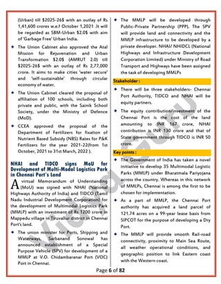 Page 6 of 82
(Urban) till $2025-26$ with an outlay of Rs
1,41,600 crores w.e.f October 1,2021 .It will
be regarded as SBM-Urban $2.0$ with aim
of 'Garbage Free' Urban India.
 The Union Cabinet also approved the Atal
Mission for Rejuvenation and Urban
Transformation $2.0$ (AMRUT 2.0) till
$2025-26$ with an outlay of Rs 2,77,000
crore. It aims to make cities 'water secure'
and 'self-sustainable' through circular
economy of water.
 The Union Cabinet cleared the proposal of
affiliation of 100 schools, including both
private and public, with the Sainik School
Society, under the Ministry of Defence
(MoD).
 CCEA approved the proposal of the
Department of Fertilizers for fixation of
Nutrient Based Subsidy (NBS) Rates for P&K
Fertilizers for the year 2021-22(from 1st
October, 2021 to 31st March, 2022 ).
NHAI and TIDCO signs MoU for
Development of Multi-Modal Logistics Park
in Chennai Port’s Land
virtual Memorandum of Understanding
(MoU) was signed with NHAI (National
Highways Authority of India) and TIDCO (Tamil
Nadu Industrial Development Corporation) for
the development of Multimodal Logistics Park
(MMLP) with an investment of Rs 1200 crore in
Mappedu village in Tiruvallur district in Chennai
Port's land.
 The union minister for Ports, Shipping and
Waterways, Sarbanand Sonowal has
announced establishment of a Special
Purpose Vehicle (SPV) for development of a
MMLP at V.O. Chidambaranar Port (VOC)
Port in Chennai.
 The MMLP will be developed through
Public-Private Partnership (PPP). The SPV
will provide land and connectivity and the
MMLP infrastructure to be developed by a
private developer. NHAI/ NHIDCL (National
Highways and Infrastructure Development
Corporation Limited) under Ministry of Road
Transport and Highways have been assigned
the task of developing MMLPs
Stakeholder :
 There will be three stakeholders- Chennai
Port Authority, TIDCO and NHAI will be
equity partners.
 The equity contribution/investment of the
Chennai Port is the cost of the land
amounting to INR 167 crore, NHAI
contribution is INR 130 crore and that of
State government through TIDCO is INR 50
crore.
Key points :
 The Government of India has taken a novel
initiative to develop 35 Multimodal Logistic
Parks (MMLP) under Bharatmala Pariyojana
across the country. Whereas in this network
of MMLPs, Chennai is among the first to be
chosen for implementation.
 As a part of MMLP, the Chennai Port
authority has acquired a land parcel of
121.74 acres on a 99-year lease basis from
SIPCOT for the purpose of developing a Dry
Port.
 The MMLP will provide smooth Rail-road
connectivity, proximity to Main Sea Route,
all weather operational conditions, and
geographic position to link Eastern coast
with the Western coast.
A
 