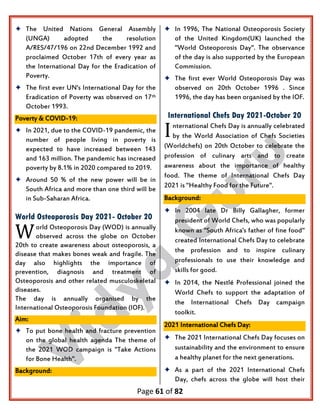 Page 61 of 82
 The United Nations General Assembly
(UNGA) adopted the resolution
A/RES/47/196 on 22nd December 1992 and
proclaimed October 17th of every year as
the International Day for the Eradication of
Poverty.
 The first ever UN's International Day for the
Eradication of Poverty was observed on 17th
October 1993.
Poverty & COVID-19:
 In 2021, due to the COVID-19 pandemic, the
number of people living in poverty is
expected to have increased between 143
and 163 million. The pandemic has increased
poverty by 8.1% in 2020 compared to 2019.
 Around 50 % of the new power will be in
South Africa and more than one third will be
in Sub-Saharan Africa.
World Osteoporosis Day 2021- October 20
orld Osteoporosis Day (WOD) is annually
observed across the globe on October
20th to create awareness about osteoporosis, a
disease that makes bones weak and fragile. The
day also highlights the importance of
prevention, diagnosis and treatment of
Osteoporosis and other related musculoskeletal
diseases.
The day is annually organised by the
International Osteoporosis Foundation (IOF).
Aim:
 To put bone health and fracture prevention
on the global health agenda The theme of
the 2021 WOD campaign is "Take Actions
for Bone Health".
Background:
 In 1996, The National Osteoporosis Society
of the United Kingdom(UK) launched the
"World Osteoporosis Day". The observance
of the day is also supported by the European
Commission.
 The first ever World Osteoporosis Day was
observed on 20th October 1996 . Since
1996, the day has been organised by the IOF.
International Chefs Day 2021-October 20
nternational Chefs Day is annually celebrated
by the World Association of Chefs Societies
(Worldchefs) on 20th October to celebrate the
profession of culinary arts and to create
awareness about the importance of healthy
food. The theme of International Chefs Day
2021 is "Healthy Food for the Future".
Background:
 In 2004 late Dr Billy Gallagher, former
president of World Chefs, who was popularly
known as "South Africa's father of fine food"
created International Chefs Day to celebrate
the profession and to inspire culinary
professionals to use their knowledge and
skills for good.
 In 2014, the Nestlé Professional joined the
World Chefs to support the adaptation of
the International Chefs Day campaign
toolkit.
2021 International Chefs Day:
 The 2021 International Chefs Day focuses on
sustainability and the environment to ensure
a healthy planet for the next generations.
 As a part of the 2021 International Chefs
Day, chefs across the globe will host their
W
I
 