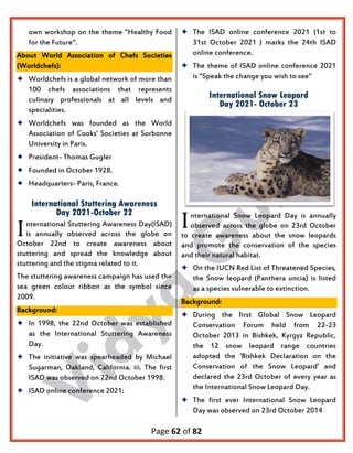 Page 62 of 82
own workshop on the theme "Healthy Food
for the Future".
About World Association of Chefs Societies
(Worldchefs):
 Worldchefs is a global network of more than
100 chefs associations that represents
culinary professionals at all levels and
specialities.
 Worldchefs was founded as the World
Association of Cooks' Societies at Sorbonne
University in Paris.
 President- Thomas Gugler
 Founded in October 1928.
 Headquarters- Paris, France.
International Stuttering Awareness
Day 2021-October 22
nternational Stuttering Awareness Day(ISAD)
is annually observed across the globe on
October 22nd to create awareness about
stuttering and spread the knowledge about
stuttering and the stigma related to it.
The stuttering awareness campaign has used the
sea green colour ribbon as the symbol since
2009.
Background:
 In 1998, the 22nd October was established
as the International Stuttering Awareness
Day.
 The initiative was spearheaded by Michael
Sugarman, Oakland, California. iii. The first
ISAD was observed on 22nd October 1998.
 ISAD online conference 2021:
 The ISAD online conference 2021 (1st to
31st October 2021 ) marks the 24th ISAD
online conference.
 The theme of ISAD online conference 2021
is "Speak the change you wish to see"
International Snow Leopard
Day 2021- October 23
nternational Snow Leopard Day is annually
observed across the globe on 23rd October
to create awareness about the snow leopards
and promote the conservation of the species
and their natural habitat.
 On the IUCN Red List of Threatened Species,
the Snow leopard (Panthera uncia) is listed
as a species vulnerable to extinction.
Background:
 During the first Global Snow Leopard
Conservation Forum held from 22-23
October 2013 in Bishkek, Kyrgyz Republic,
the 12 snow leopard range countries
adopted the 'Bishkek Declaration on the
Conservation of the Snow Leopard' and
declared the 23rd October of every year as
the International Snow Leopard Day.
 The first ever International Snow Leopard
Day was observed on 23rd October 2014
I I
 