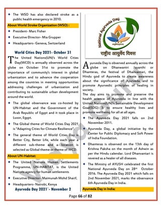 Page 66 of 82
 The WSO has also declared stroke as a
public health emergency in 2010.
About World Stroke Organization (WSO) :
 President- Marc Fisher
 Executive Director- Mia Grupper
 Headquarters- Geneva, Switzerland
World Cities Day 2021- October 31
he United Nations(UN)'s World Cities
Day(WCD) is annually observed across the
globe on October 31st to promote the
importance of community's interest in global
urbanization and to advance the cooperation
among the countries in meeting opportunities
addressing challenges of urbanization and
contributing to sustainable urban development
around the world.
 The global observance was co-hosted by
UN-Habitat and the Government of the
Arab Republic of Egypt and it took place in
Luxor, Egypt.
 The Global theme of World Cities Day 2021
is "Adapting Cities for Climate Resilience".
 The general theme of World Cities Day is
Better City, Better Life, while each year a
different sub-theme and a location is
selected as Global theme or theme of WCD.
About UN-Habitat:
 The United Nations Human Settlements
Programme, UN-HABITAT, is the United
Nations agency for human settlements
 Executive Director- Maimunah Mohd Sharif,
 Headquarters- Nairobi, Kenya
Ayurveda Day 2021`- November 2
yurveda Day is observed annually across the
globe on Dhanwantri Jayanthi or
Dhanteras, the festival of Dhanvantari, the
Hindu god of Ayurveda to create awareness
about the significance of Ayurveda and to
promote Ayurvedic principles of healing in
society.
The day aims to promote and preserve the
health science of Ayurveda in line with the
United Nations(UN)'s Sustainable Development
Goal(SDG) 3: to ensure healthy lives and
promote wellbeing for all at all ages.
 The Ayurveda Day 2021 falls on 2nd
November 2011.
 Ayurveda Day, a global initiative by the
Center for Public Diplomacy and Soft Power
of India Foundation.
 Dhanteras is observed on the 13th day of
Krishna Paksha on the month of Ashwin as
per the Hindu calendar. Lord Dhanvantari is
revered as a healer of all diseases.
 The Ministry of AYUSH celebrated the first
National Ayurveda Day on 28th October
2016. The Ayurveda Day 2021 which falls on
2nd November 2021, marks the observance
6th Ayurveda Day in India.
Ayurveda Day in India:
T
A
 