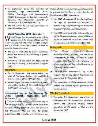 Page 67 of 82
 In September 2016, the Ministry of
Ayurveda, Yoga, Naturopathy, Unani,
Siddha, Sowa-Rigpa and Homoeopathy
(AYUSH) announced its decision to annually
celebrate the Dhanvantari Jayanthi or
Dhanteras as National Ayurveda Day.
 The 5th Ayurveda Day was celebrated on
13th November 2020.
World Vegan Day 2021- November 1
orld Vegan Day is annually observed by
vegans across the globe on November 1st
to encourage people to follow a vegan lifestyle
which is beneficial to one's health as well as
good for the environment.
 The day is celebrated to create awareness
about the benefits of consuming a plant-
based diet.
 November 1st also marks the formation of
the Vegan Society in the United Kingdom
(UK).
Background:
 On 1st November 1994, Louise Wallis, the
chair of The Vegan Society, UK, established
the observance of World Vegan Day.
 World Vegan Day was established to mark
the golden jubilee of the establishment of
the Vegan Society, UK.
International Day to End Impunity for
Crimes against Journalists 2021-
November 2
nited Nations (UN)'s International Day to
End Impunity for Crimes against Journalists
(IDEI) is annually observed across the globe on
2nd November. The day aims to create
awareness and to formulate ways to counter the
threats of violence and crimes against journalists
to protect the freedom of expression for all.
Significance of 2021 observance:
 The 2021 observance of the day highlights
the role of prosecutorial services, in
investigating and prosecuting the killing and
threats of violence against journalists.
 The 2021 commemoration will pave the way
for the 10-year anniversary of the UN Plan of
Action on Safety of Journalists and the Issue
of Impunity which will be marked in 2022
Background:
 The United Nations General
Assembly(UNGA) adopted the resolution
A/RES/68/163 on 18th December 2013 and
proclaimed the 2nd November of every year
as the International Day to End Impunity for
Crimes against Journalists.
 The first ever International Day to End
Impunity for Crimes against Journalists was
observed on 2nd November 2014.
 This resolution of UNGA condemns all the
attacks and violence against journalists and
media workers.
Why 2nd November?
 The date, 2nd November, was chosen to
commemorate the assassination of Claude
Verlon and Ghislaine Dupon, French
journalists at RFI radio, in Mali on 2nd
November 2013
W
U
 