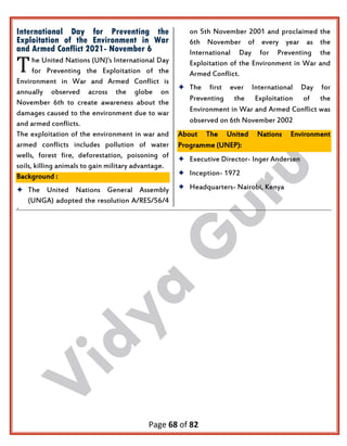 Page 68 of 82
International Day for Preventing the
Exploitation of the Environment in War
and Armed Conflict 2021- November 6
he United Nations (UN)'s International Day
for Preventing the Exploitation of the
Environment in War and Armed Conflict is
annually observed across the globe on
November 6th to create awareness about the
damages caused to the environment due to war
and armed conflicts.
The exploitation of the environment in war and
armed conflicts includes pollution of water
wells, forest fire, deforestation, poisoning of
soils, killing animals to gain military advantage.
Background :
 The United Nations General Assembly
(UNGA) adopted the resolution A/RES/56/4
on 5th November 2001 and proclaimed the
6th November of every year as the
International Day for Preventing the
Exploitation of the Environment in War and
Armed Conflict.
 The first ever International Day for
Preventing the Exploitation of the
Environment in War and Armed Conflict was
observed on 6th November 2002
About The United Nations Environment
Programme (UNEP):
 Executive Director- Inger Andersen
 Inception- 1972
 Headquarters- Nairobi, Kenya
.
T
 