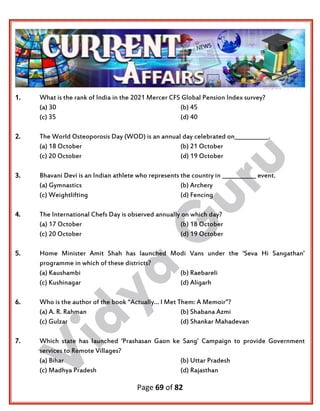 Page 69 of 82
1. What is the rank of India in the 2021 Mercer CFS Global Pension Index survey?
(a) 30 (b) 45
(c) 35 (d) 40
2. The World Osteoporosis Day (WOD) is an annual day celebrated on____________.
(a) 18 October (b) 21 October
(c) 20 October (d) 19 October
3. Bhavani Devi is an Indian athlete who represents the country in ____________ event.
(a) Gymnastics (b) Archery
(c) Weightlifting (d) Fencing
4. The International Chefs Day is observed annually on which day?
(a) 17 October (b) 18 October
(c) 20 October (d) 19 October
5. Home Minister Amit Shah has launched Modi Vans under the ‘Seva Hi Sangathan’
programme in which of these districts?
(a) Kaushambi (b) Raebareli
(c) Kushinagar (d) Aligarh
6. Who is the author of the book “Actually… I Met Them: A Memoir”?
(a) A. R. Rahman (b) Shabana Azmi
(c) Gulzar (d) Shankar Mahadevan
7. Which state has launched ‘Prashasan Gaon ke Sang’ Campaign to provide Government
services to Remote Villages?
(a) Bihar (b) Uttar Pradesh
(c) Madhya Pradesh (d) Rajasthan
 