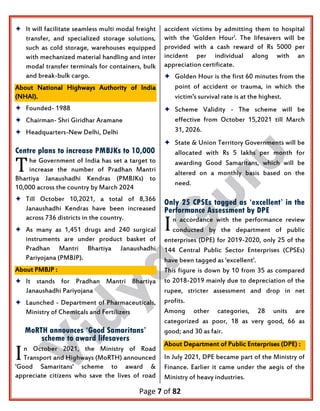 Page 7 of 82
 It will facilitate seamless multi modal freight
transfer, and specialized storage solutions,
such as cold storage, warehouses equipped
with mechanized material handling and inter
modal transfer terminals for containers, bulk
and break-bulk cargo.
About National Highways Authority of India
(NHAI).
 Founded- 1988
 Chairman- Shri Giridhar Aramane
 Headquarters-New Delhi, Delhi
Centre plans to increase PMBJKs to 10,000
he Government of India has set a target to
increase the number of Pradhan Mantri
Bhartiya Janaushadhi Kendras (PMBJKs) to
10,000 across the country by March 2024
 Till October 10,2021, a total of 8,366
Janaushadhi Kendras have been increased
across 736 districts in the country.
 As many as 1,451 drugs and 240 surgical
instruments are under product basket of
Pradhan Mantri Bhartiya Janaushadhi
Pariyojana (PMBJP).
About PMBJP :
 It stands for Pradhan Mantri Bhartiya
Janaushadhi Pariyojana
 Launched - Department of Pharmaceuticals,
Ministry of Chemicals and Fertilizers
MoRTH announces ‘Good Samaritans’
scheme to award lifesavers
n October 2021, the Ministry of Road
Transport and Highways (MoRTH) announced
'Good Samaritans' scheme to award &
appreciate citizens who save the lives of road
accident victims by admitting them to hospital
with the 'Golden Hour'. The lifesavers will be
provided with a cash reward of Rs 5000 per
incident per individual along with an
appreciation certificate.
 Golden Hour is the first 60 minutes from the
point of accident or trauma, in which the
victim's survival rate is at the highest.
 Scheme Validity - The scheme will be
effective from October 15,2021 till March
31, 2026.
 State & Union Territory Governments will be
allocated with Rs 5 lakhs per month for
awarding Good Samaritans, which will be
altered on a monthly basis based on the
need.
Only 25 CPSEs tagged as ‘excellent’ in the
Performance Assessment by DPE
n accordance with the performance review
conducted by the department of public
enterprises (DPE) for 2019-2020, only 25 of the
144 Central Public Sector Enterprises (CPSEs)
have been tagged as 'excellent'.
This figure is down by 10 from 35 as compared
to 2018-2019 mainly due to depreciation of the
rupee, stricter assessment and drop in net
profits.
Among other categories, 28 units are
categorized as poor, 18 as very good, 66 as
good; and 30 as fair.
About Department of Public Enterprises (DPE) :
In July 2021, DPE became part of the Ministry of
Finance. Earlier it came under the aegis of the
Ministry of heavy industries.
T
I
I
 