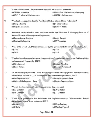 Page 70 of 82
8. Which Life Insurance Company has introduced ‘’Saral Bachat Bima Plan’’?
(a) SBI Life Insurance (b) India First Life Insurance Company
(c) ICICI Prudential Life insurance (d) HDFC Life Insurance
9. Who has been appointed as the President of Indian Weightlifting Federation?
(a) Penpa Tsering (b) T V Narendran
(c) Ujjwala Singhania (d) Sahdev Yadav
10. Name the person who has been appointed as the new Chairman & Managing Director of
National Research Development Corporation.
(a) Pawan Kumar Goenka (b) Amit Rastogi
(c) Prativa Mohapatra (d) M Venugopa
11. What is the overall DA/DR rate announced by the government effective from July 01, 2021?
(a) 21% (b) 31%
(c) 28% (d) 35%
12. Who has been honoured with the European Union’s top human rights prize, Sakharov Prize
for Freedom of Thought for 2021?
(a) Kira Yarmysh (b) Alexei Navalny
(c) Boris Yeltsin (d) Roman Protasevich
13. RBI has recently imposed Rs 1 crore monetary penalty on which payments bank for violating
norms under Section 26 (2) of the Payment and Settlement Systems Act, 2007?
(a) Jio Payments Bank (b) Airtel Payments Bank
(c) Aditya Birla Payments Bank (d) Paytm Payments Bank
14. When is the International Stuttering Awareness Day observed?
(a) 22 October (b) 20 October
(c) 19 October (d) 21 October
15. Which state government has announced the Implementation of “Mukhyamantri Ration
Aapke Dwar Yojana” from November 2021?
(a) Assam (b) Uttar Pradesh
(c) Odisha (d) Madhya Pradesh
 