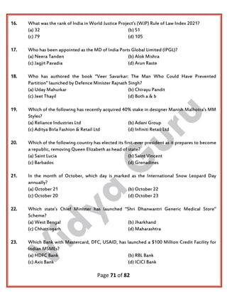 Page 71 of 82
16. What was the rank of India in World Justice Project’s (WJP) Rule of Law Index 2021?
(a) 32 (b) 51
(c) 79 (d) 105
17. Who has been appointed as the MD of India Ports Global Limited (IPGL)?
(a) Neera Tanden (b) Alok Mishra
(c) Jagjit Pavadia (d) Arun Raste
18. Who has authored the book “Veer Savarkar: The Man Who Could Have Prevented
Partition” launched by Defence Minister Rajnath Singh?
(a) Uday Mahurkar (b) Chirayu Pandit
(c) Jeet Thayil (d) Both a & b
19. Which of the following has recently acquired 40% stake in designer Manish Malhotra’s MM
Styles?
(a) Reliance Industries Ltd (b) Adani Group
(c) Aditya Birla Fashion & Retail Ltd (d) Infiniti Retail Ltd
20. Which of the following country has elected its first-ever president as it prepares to become
a republic, removing Queen Elizabeth as head of state?
(a) Saint Lucia (b) Saint Vincent
(c) Barbados (d) Grenadines
21. In the month of October, which day is marked as the International Snow Leopard Day
annually?
(a) October 21 (b) October 22
(c) October 20 (d) October 23
22. Which state’s Chief Minister has launched “Shri Dhanwantri Generic Medical Store”
Scheme?
(a) West Bengal (b) Jharkhand
(c) Chhattisgarh (d) Maharashtra
23. Which Bank with Mastercard, DFC, USAID, has launched a $100 Million Credit Facility for
Indian MSMEs?
(a) HDFC Bank (b) RBL Bank
(c) Axis Bank (d) ICICI Bank
 