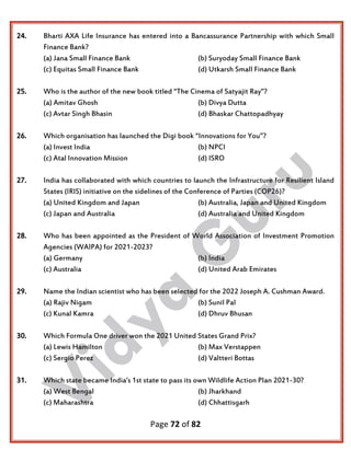 Page 72 of 82
24. Bharti AXA Life Insurance has entered into a Bancassurance Partnership with which Small
Finance Bank?
(a) Jana Small Finance Bank (b) Suryoday Small Finance Bank
(c) Equitas Small Finance Bank (d) Utkarsh Small Finance Bank
25. Who is the author of the new book titled “The Cinema of Satyajit Ray”?
(a) Amitav Ghosh (b) Divya Dutta
(c) Avtar Singh Bhasin (d) Bhaskar Chattopadhyay
26. Which organisation has launched the Digi book “Innovations for You”?
(a) Invest India (b) NPCI
(c) Atal Innovation Mission (d) ISRO
27. India has collaborated with which countries to launch the Infrastructure for Resilient Island
States (IRIS) initiative on the sidelines of the Conference of Parties (COP26)?
(a) United Kingdom and Japan (b) Australia, Japan and United Kingdom
(c) Japan and Australia (d) Australia and United Kingdom
28. Who has been appointed as the President of World Association of Investment Promotion
Agencies (WAIPA) for 2021-2023?
(a) Germany (b) India
(c) Australia (d) United Arab Emirates
29. Name the Indian scientist who has been selected for the 2022 Joseph A. Cushman Award.
(a) Rajiv Nigam (b) Sunil Pal
(c) Kunal Kamra (d) Dhruv Bhusan
30. Which Formula One driver won the 2021 United States Grand Prix?
(a) Lewis Hamilton (b) Max Verstappen
(c) Sergio Perez (d) Valtteri Bottas
31. Which state became India’s 1st state to pass its own Wildlife Action Plan 2021-30?
(a) West Bengal (b) Jharkhand
(c) Maharashtra (d) Chhattisgarh
 