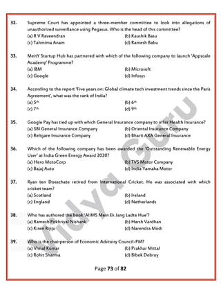 Page 73 of 82
32. Supreme Court has appointed a three-member committee to look into allegations of
unauthorized surveillance using Pegasus. Who is the head of this committee?
(a) R V Raveendran (b) Kaushik Basu
(c) Tahmima Anam (d) Ramesh Babu
33. MeitY Startup Hub has partnered with which of the following company to launch ‘Appscale
Academy’ Programme?
(a) IBM (b) Microsoft
(c) Google (d) Infosys
34. According to the report ‘Five years on: Global climate tech investment trends since the Paris
Agreement’, what was the rank of India?
(a) 5th (b) 6th
(c) 7th (d) 9th
35. Google Pay has tied up with which General Insurance company to offer Health Insurance?
(a) SBI General Insurance Company (b) Oriental Insurance Company
(c) Religare Insurance Company (d) Bharti AXA General Insurance
36. Which of the following company has been awarded the ‘Outstanding Renewable Energy
User’ at India Green Energy Award 2020?
(a) Hero MotoCorp (b) TVS Motor Company
(c) Bajaj Auto (d) India Yamaha Motor
37. Ryan ten Doeschate retired from International Cricket. He was associated with which
cricket team?
(a) Scotland (b) Ireland
(c) England (d) Netherlands
38. Who has authored the book ‘AIIMS Mein Ek Jang Ladte Hue’?
(a) Ramesh Pokhriyal Nishank (b) Harsh Vardhan
(c) Kiren Rijiju (d) Narendra Modi
39. Who is the chairperson of Economic Advisory Council-PM?
(a) Vimal Kumar (b) Prakhar Mittal
(c) Rohit Sharma (d) Bibek Debroy
 