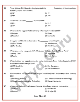 Page 74 of 82
40. Prime Minister Shri Narendra Modi attended the __________ Association of Southeast Asian
Nations (ASEAN)-India Summit.
(a) 16th (b) 17th
(c) 18th (d) 19th
41. Shaktikanta Das is the _________ Governor of RBI?
(a) 21st (b) 22nd
(c) 23rd (d) 25th
42. Which state has topped the State Energy Efficiency Index (SEEI) 2020?
(a) Gujarat (b) Kerala
(c) Rajasthan (d) Karnataka
43. Every year world thrifty is observed on the ___________ across the globe.
(a) 29th October (b) 30th October
(c) 31st October (d) 28th October
44. Which country has inaugurated World’s Largest Hydrogen Fuel Cell Power Plant?
(a) Hong Kong (b) Singapore
(c) Russia (d) South Korea
45. Which institute has topped among the Indian Institutes in Times Higher Education (THE)’s
World Reputation Rankings 2021?
(a) IIFT-New Delhi (b) IISc -Bangalore
(c) IIT-Madras (d) IIM-Ahmedabad
46. Which institute has topped in Times Higher Education (THE)’s World Reputation Rankings
2021?
(a) Stanford University (b) California Institute of Technology
(c) Massachusetts Institute for Technology (d) Harvard University
47. In India, the Rashtriya Ekta Diwas or National Unity Day is observed every year on __________.
(a) October 31 (b) October 30
(c) October 29 (d) October 28
 