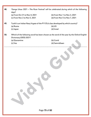 Page 75 of 82
48. ‘Ganga Utsav 2021 – The River Festival’ will be celebrated during which of the following
days?
(a) From Oct 31 to Nov 4, 2021 (b) From Nov 1 to Nov 3, 2021
(c) From Nov 2 to Nov 5, 2021 (d) From Nov 5 to Nov 7, 2021
49. Tushil is an Indian Navy frigate of the P1135.6 class developed by which country?
(a) Russia (b) US
(c) Japan (d) Isreal
50. Which of the following word has been chosen as the word of the year by the Oxford English
Dictionary (OED) 2021?
(a) Quarantine (b) Covid
(c) Vax (d) Samvidhaan
 