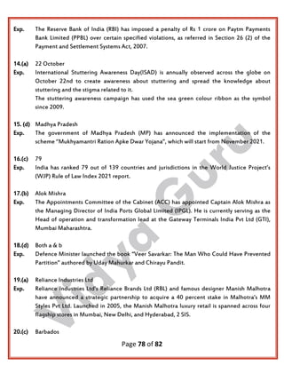 Page 78 of 82
Exp. The Reserve Bank of India (RBI) has imposed a penalty of Rs 1 crore on Paytm Payments
Bank Limited (PPBL) over certain specified violations, as referred in Section 26 (2) of the
Payment and Settlement Systems Act, 2007.
14.(a) 22 October
Exp. International Stuttering Awareness Day(ISAD) is annually observed across the globe on
October 22nd to create awareness about stuttering and spread the knowledge about
stuttering and the stigma related to it.
The stuttering awareness campaign has used the sea green colour ribbon as the symbol
since 2009.
15. (d) Madhya Pradesh
Exp. The government of Madhya Pradesh (MP) has announced the implementation of the
scheme ‘‘Mukhyamantri Ration Apke Dwar Yojana”, which will start from November 2021.
16.(c) 79
Exp. India has ranked 79 out of 139 countries and jurisdictions in the World Justice Project’s
(WJP) Rule of Law Index 2021 report.
17.(b) Alok Mishra
Exp. The Appointments Committee of the Cabinet (ACC) has appointed Captain Alok Mishra as
the Managing Director of India Ports Global Limited (IPGL). He is currently serving as the
Head of operation and transformation lead at the Gateway Terminals India Pvt Ltd (GTI),
Mumbai Maharashtra.
18.(d) Both a & b
Exp. Defence Minister launched the book “Veer Savarkar: The Man Who Could Have Prevented
Partition” authored by Uday Mahurkar and Chirayu Pandit.
19.(a) Reliance Industries Ltd
Exp. Reliance Industries Ltd’s Reliance Brands Ltd (RBL) and famous designer Manish Malhotra
have announced a strategic partnership to acquire a 40 percent stake in Malhotra’s MM
Styles Pvt Ltd. Launched in 2005, the Manish Malhotra luxury retail is spanned across four
flagship stores in Mumbai, New Delhi, and Hyderabad, 2 SIS.
20.(c) Barbados
 