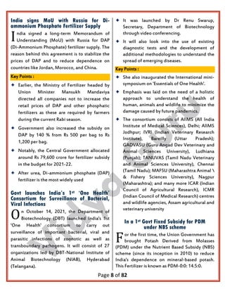 Page 8 of 82
India signs MoU with Russia for Di-
ammonium Phosphate Fertilizer Supply
ndia signed a long-term Memorandum of
Understanding (MoU) with Russia for DAP
(Di-Ammonium Phosphate) fertilizer supply. The
reason behind this agreement is to stabilize the
prices of DAP and to reduce dependence on
countries like Jordan, Morocco, and China.
Key Points :
 Earlier, the Ministry of Fertilizer headed by
Union Minister Mansukh Mandaviya
directed all companies not to increase the
retail prices of DAP and other phosphatic
fertilizers as these are required by farmers
during the current Rabi season.
 Government also increased the subsidy on
DAP by 140 % from Rs 500 per bag to Rs
1,200 per bag.
 Notably, the Central Government allocated
around Rs 79,600 crore for fertilizer subsidy
in the budget for 2021-22.
 After urea, Di-ammonium phosphate (DAP)
fertilizer is the most widely used
Govt launches India’s 1st ‘One Health’
Consortium for Surveillance of Bacterial,
Viral Infections
n October 14, 2021, the Department of
Biotechnology (DBT) launched India's 1st
'One Health' consortium to carry out
surveillance of important bacterial, viral and
parasitic infections of zoonotic as well as
transboundary pathogens. It will consist of 27
organizations led by DBT-National Institute of
Animal Biotechnology (NIAB), Hyderabad
(Telangana).
 It was launched by Dr Renu Swarup,
Secretary, Department of Biotechnology
through video conferencing.
 It will also look into the use of existing
diagnostic tests and the development of
additional methodologies to understand the
spread of emerging diseases.
Key Points :
 She also inaugurated the International mini-
symposium on 'Essentials of One Health'.
 Emphasis was laid on the need of a holistic
approach to understand the health of
human, animals and wildlife to minimize the
damage caused by future pandemics.
 The consortium consists of AIIMS (All India
Institute of Medical Sciences), Delhi; AIIMS
Jodhpur; IVRI (Indian Veterinary Research
Institute), Bareilly (Uttar Pradesh);
GADVASU (Guru Angad Dev Veterinary and
Animal Sciences University), Ludhiana
(Punjab); TANUVAS (Tamil Nadu Veterinary
and Animal Sciences University), Chennai
(Tamil Nadu); MAFSU (Maharashtra Animal 
& Fishery Sciences University), Nagpur
(Maharashtra); and many more ICAR (Indian
Council of Agricultural Research), ICMR
(Indian Council of Medical Research) centres
and wildlife agencies, Assam agricultural and
veterinary university
In a 1st Govt Fixed Subsidy for PDM
under NBS scheme
or the first time, the Union Government has
brought Potash Derived from Molasses
(PDM) under the Nutrient Based Subsidy (NBS)
scheme (since its inception in 2010) to reduce
India's dependence on mineral-based potash.
This Fertilizer is known as PDM-0:0: 14.5:0.
I
O
F
 