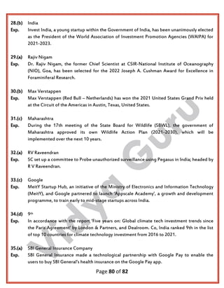 Page 80 of 82
28.(b) India
Exp. Invest India, a young startup within the Government of India, has been unanimously elected
as the President of the World Association of Investment Promotion Agencies (WAIPA) for
2021-2023.
29.(a) Rajiv Nigam
Exp. Dr. Rajiv Nigam, the former Chief Scientist at CSIR-National Institute of Oceanography
(NIO), Goa, has been selected for the 2022 Joseph A. Cushman Award for Excellence in
Foraminiferal Research.
30.(b) Max Verstappen
Exp. Max Verstappen (Red Bull – Netherlands) has won the 2021 United States Grand Prix held
at the Circuit of the Americas in Austin, Texas, United States.
31.(c) Maharashtra
Exp. During the 17th meeting of the State Board for Wildlife (SBWL), the government of
Maharashtra approved its own Wildlife Action Plan (2021-2030), which will be
implemented over the next 10 years.
32.(a) RV Raveendran
Exp. SC set up a committee to Probe unauthorized surveillance using Pegasus in India; headed by
R V Raveendran.
33.(c) Google
Exp. MeitY Startup Hub, an initiative of the Ministry of Electronics and Information Technology
(MeitY), and Google partnered to launch ‘Appscale Academy’, a growth and development
programme, to train early to mid-stage startups across India.
34.(d) 9th
Exp. In accordance with the report ‘Five years on: Global climate tech investment trends since
the Paris Agreement’ by London & Partners, and Dealroom. Co, India ranked 9th in the list
of top 10 countries for climate technology investment from 2016 to 2021.
35.(a) SBI General Insurance Company
Exp. SBI General Insurance made a technological partnership with Google Pay to enable the
users to buy SBI General’s health insurance on the Google Pay app.
 
