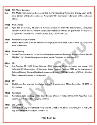 Page 81 of 82
36.(b) TVS Motor Company
Exp. TVS Motor Company has been awarded the ‘Outstanding Renewable Energy User’ at the
third Edition of India Green Energy Award 2020 by the Indian Federation of Green Energy
(IFGE).
37.(d) Netherlands
Exp. Ryan ten Doeschate, 41-year-old Cricket all-rounder from the Netherlands, announced
retirement from International Cricket after Netherland failed to qualify for the Super 12
stage of the International Cricket Council (ICC) T20 World Cup.
38.(a) Ramesh Pokhriyal Nishank
Exp. Former Education Minister Ramesh Pokhriyal gifted his book ‘AIIMS Mein Ek Jang Ladte
Hue’ to PM Modi.
39.(d) Bibek Debroy
Exp. Central Government has reconstituted the seven-member Economic Advisory Council to the
PM (EAC-PM). Bibek Debroy continues to be the Chairman of the Council.
40.(c) 18th
Exp. On October 28, 2021, Prime Minister (PM) Narendra Modi co-chaired the virtual 18th
India-ASEAN (Association of Southeast Asian Nations) Summit 2021 at the invitation of
Sultan of Brunei, Hassanal Bolkiah (the current Chair of ASEAN). Leaders of ASEAN Member
States have participated in the summit.
41.(d) 25th
Exp. Shaktikanta Das assumed the charge as the 25th governor of RBI on December 12, 2018 for
three years.
42.(d) Karnataka
Exp. Karnataka state has topped the State Energy Efficiency Index (SEEI) 2020. Rajasthan is on
second rank followed by Haryana on third.
43.(c) 31st October
Exp. World Thrift Day is celebrated every year on October 31, across the world, but in India, the
day is celebrated annually on October 30.
 