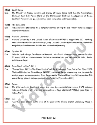 Page 82 of 82
44.(d) South Korea
Exp. The Ministry of Trade, Industry and Energy of South Korea held that the ‘Shinincheon
Bitdream Fuel Cell Power Plant’ at the Shinincheon Bitdream headquarters of Korea
Southern Power in Seo-gu, Incheon has been completed and inaugurated.
45.(b) IISc-Bangalore
Exp. Indian Institute of Science (IISc) Bengaluru ranked among the top 100 (91-100) has topped
the Indian Institutes.
46.(d) Harvard University
Exp. Harvard University of the United States of America (USA) has topped the 2021 ranking.
Massachusetts Institute of Technology (MIT), USA and University of Oxford from the United
Kingdom (UK) has secured the 2nd and 3rd rank respectively.
47.(a) October 31
Exp. In India, the Rashtriya Ekta Diwas or National Unity Day is observed every year on October
31 since 2014, to commemorate the birth anniversary of the Iron Man of India, Sardar
Vallabhbhai Patel
48.(b) From Nov 1 to Nov 3, 2021
Exp. ‘Ganga Utsav 2021 – The River Festival’ will be Celebrated From 1st to 3rd Nov., 2021.
National Mission for Clean Ganga (NMCG) celebrates Ganga Utsav every year to mark the
anniversary of announcement of River Ganga as the ‘National River’ i.e., 4th November. This
year’s Ganga Utsav is being organised from 1st to 3rd November, 2021.
49.(a) Russia
Exp. The ship has been developed under the Inter-Governmental Agreement (IGA) between
India and Russia in 2016 for the construction of four additional P1135.6 class ships for
Indian Navy.
50.(c) Vax
Exp. ‘Vax’ has been chosen as the word of the year by the Oxford English Dictionary (OED) in
2021.
 