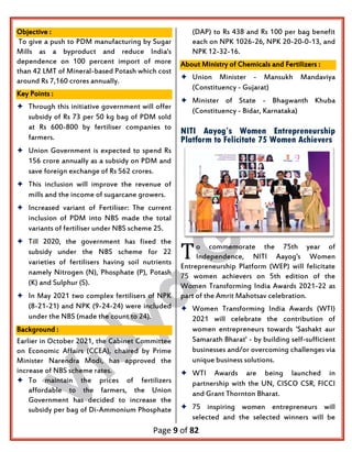 Page 9 of 82
Objective :
To give a push to PDM manufacturing by Sugar
Mills as a byproduct and reduce India's
dependence on 100 percent import of more
than 42 LMT of Mineral-based Potash which cost
around Rs 7,160 crores annually.
Key Points :
 Through this initiative government will offer
subsidy of Rs 73 per 50 kg bag of PDM sold
at Rs 600-800 by fertiliser companies to
farmers.
 Union Government is expected to spend Rs
156 crore annually as a subsidy on PDM and
save foreign exchange of Rs 562 crores.
 This inclusion will improve the revenue of
mills and the income of sugarcane growers.
 Increased variant of Fertiliser: The current
inclusion of PDM into NBS made the total
variants of fertiliser under NBS scheme 25.
 Till 2020, the government has fixed the
subsidy under the NBS scheme for 22
varieties of fertilisers having soil nutrients
namely Nitrogen (N), Phosphate (P), Potash
(K) and Sulphur (S).
 In May 2021 two complex fertilisers of NPK
(8-21-21) and NPK (9-24-24) were included
under the NBS (made the count to 24).
Background :
Earlier in October 2021, the Cabinet Committee
on Economic Affairs (CCEA), chaired by Prime
Minister Narendra Modi, has approved the
increase of NBS scheme rates.
 To maintain the prices of fertilizers
affordable to the farmers, the Union
Government has decided to increase the
subsidy per bag of Di-Ammonium Phosphate
(DAP) to Rs 438 and Rs 100 per bag benefit
each on NPK 1026-26, NPK 20-20-0-13, and
NPK 12-32-16.
About Ministry of Chemicals and Fertilizers :
 Union Minister - Mansukh Mandaviya
(Constituency - Gujarat)
 Minister of State - Bhagwanth Khuba
(Constituency - Bidar, Karnataka)
NITI Aayog’s Women Entrepreneurship
Platform to Felicitate 75 Women Achievers
o commemorate the 75th year of
Independence, NITI Aayog's Women
Entrepreneurship Platform (WEP) will felicitate
75 women achievers on 5th edition of the
Women Transforming India Awards 2021-22 as
part of the Amrit Mahotsav celebration.
 Women Transforming India Awards (WTI)
2021 will celebrate the contribution of
women entrepreneurs towards 'Sashakt aur
Samarath Bharat' - by building self-sufficient
businesses and/or overcoming challenges via
unique business solutions.
 WTI Awards are being launched in
partnership with the UN, CISCO CSR, FICCI
and Grant Thornton Bharat.
 75 inspiring women entrepreneurs will
selected and the selected winners will be
T
 