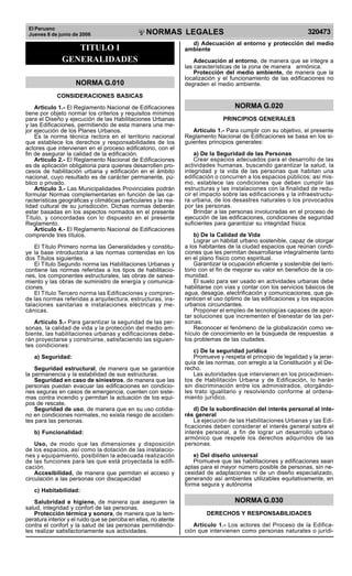 El Peruano
Jueves 8 de junio de 2006 320473
NORMAS LEGALES
R
EPUBLICA DEL PERU
TITULO I
GENERALIDADES
NORMA G.010
CONSIDERACIONES BASICAS
Articulo 1.- El Reglamento Nacional de Edificaciones
tiene por objeto normar los criterios y requisitos mínimos
para el Diseño y ejecución de las Habilitaciones Urbanas
y las Edificaciones, permitiendo de esta manera una me-
jor ejecución de los Planes Urbanos.
Es la norma técnica rectora en el territorio nacional
que establece los derechos y responsabilidades de los
actores que intervienen en el proceso edificatorio, con el
fin de asegurar la calidad de la edificación.
Artículo 2.- El Reglamento Nacional de Edificaciones
es de aplicación obligatoria para quienes desarrollen pro-
cesos de habilitación urbana y edificación en el ámbito
nacional, cuyo resultado es de carácter permanente, pú-
blico o privado.
Artículo 3.- Las Municipalidades Provinciales podrán
formular Normas complementarias en función de las ca-
racterísticas geográficas y climáticas particulares y la rea-
lidad cultural de su jurisdicción. Dichas normas deberán
estar basadas en los aspectos normados en el presente
Título, y concordadas con lo dispuesto en el presente
Reglamento.
Artículo 4.- El Reglamento Nacional de Edificaciones
comprende tres títulos.
El Título Primero norma las Generalidades y constitu-
ye la base introductoria a las normas contenidas en los
dos Títulos siguientes.
El Título Segundo norma las Habilitaciones Urbanas y
contiene las normas referidas a los tipos de habilitacio-
nes, los componentes estructurales, las obras de sanea-
miento y las obras de suministro de energía y comunica-
ciones.
El Título Tercero norma las Edificaciones y compren-
de las normas referidas a arquitectura, estructuras, ins-
talaciones sanitarias e instalaciones eléctricas y me-
cánicas.
Artículo 5.- Para garantizar la seguridad de las per-
sonas, la calidad de vida y la protección del medio am-
biente, las habilitaciones urbanas y edificaciones debe-
rán proyectarse y construirse, satisfaciendo las siguien-
tes condiciones:
a) Seguridad:
Seguridad estructural, de manera que se garantice
la permanencia y la estabilidad de sus estructuras.
Seguridad en caso de siniestros, de manera que las
personas puedan evacuar las edificaciones en condicio-
nes seguras en casos de emergencia, cuenten con siste-
mas contra incendio y permitan la actuación de los equi-
pos de rescate.
Seguridad de uso, de manera que en su uso cotidia-
no en condiciones normales, no exista riesgo de acciden-
tes para las personas.
b) Funcionalidad:
Uso, de modo que las dimensiones y disposición
de los espacios, así como la dotación de las instalacio-
nes y equipamiento, posibiliten la adecuada realización
de las funciones para las que está proyectada la edifi-
cación.
Accesibilidad, de manera que permitan el acceso y
circulación a las personas con discapacidad
c) Habitabilidad:
Salubridad e higiene, de manera que aseguren la
salud, integridad y confort de las personas.
Protección térmica y sonora, de manera que la tem-
peratura interior y el ruido que se perciba en ellas, no atente
contra el confort y la salud de las personas permitiéndo-
les realizar satisfactoriamente sus actividades.
d) Adecuación al entorno y protección del medio
ambiente
Adecuación al entorno, de manera que se integre a
las características de la zona de manera armónica.
Protección del medio ambiente, de manera que la
localización y el funcionamiento de las edificaciones no
degraden el medio ambiente.
NORMA G.020
PRINCIPIOS GENERALES
Artículo 1.- Para cumplir con su objetivo, el presente
Reglamento Nacional de Edificaciones se basa en los si-
guientes principios generales:
a) De la Seguridad de las Personas
Crear espacios adecuados para el desarrollo de las
actividades humanas, buscando garantizar la salud, la
integridad y la vida de las personas que habitan una
edificación o concurren a los espacios públicos; así mis-
mo, establece las condiciones que deben cumplir las
estructuras y las instalaciones con la finalidad de redu-
cir el impacto sobre las edificaciones y la infraestructu-
ra urbana, de los desastres naturales o los provocados
por las personas.
Brindar a las personas involucradas en el proceso de
ejecución de las edificaciones, condiciones de seguridad
suficientes para garantizar su integridad física.
b) De la Calidad de Vida
Lograr un hábitat urbano sostenible, capaz de otorgar
a los habitantes de la ciudad espacios que reúnan condi-
ciones que les permitan desarrollarse integralmente tanto
en el plano físico como espiritual.
Garantizar la ocupación eficiente y sostenible del terri-
torio con el fin de mejorar su valor en beneficio de la co-
munidad.
El suelo para ser usado en actividades urbanas debe
habilitarse con vías y contar con los servicios básicos de
agua, desagüe, electrificación y comunicaciones, que ga-
ranticen el uso óptimo de las edificaciones y los espacios
urbanos circundantes.
Proponer el empleo de tecnologías capaces de apor-
tar soluciones que incrementen el bienestar de las per-
sonas.
Reconocer el fenómeno de la globalización como ve-
hículo de conocimiento en la búsqueda de respuestas a
los problemas de las ciudades.
c) De la seguridad jurídica
Promueve y respeta el principio de legalidad y la jerar-
quía de las normas, con arreglo a la Constitución y el De-
recho.
Las autoridades que intervienen en los procedimien-
tos de Habilitación Urbana y de Edificación, lo harán
sin discriminación entre los administrados, otorgándo-
les trato igualitario y resolviendo conforme al ordena-
miento jurídico.
d) De la subordinación del interés personal al inte-
rés general
La ejecución de las Habilitaciones Urbanas y las Edi-
ficaciones deben considerar el interés general sobre el
interés personal, a fin de lograr un desarrollo urbano
armónico que respete los derechos adquiridos de las
personas.
e) Del diseño universal
Promueve que las habilitaciones y edificaciones sean
aptas para el mayor número posible de personas, sin ne-
cesidad de adaptaciones ni de un diseño especializado,
generando así ambientes utilizables equitativamente, en
forma segura y autónoma
NORMA G.030
DERECHOS Y RESPONSABILIDADES
Artículo 1.- Los actores del Proceso de la Edifica-
ción que intervienen como personas naturales o jurídi-
Difundido por: ICG - Instituto de la Construcción y Gerencia
www.construccion.org / icg@icgmail.org / Telefax : 421 - 7896
 