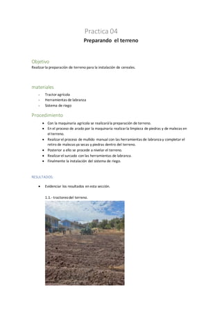 Practica 04
Preparando el terreno
Objetivo
Realizarla preparación de terreno para la instalación de cereales.
materiales
- Tractoragrícola
- Herramientas de labranza
- Sistema de riego
Procedimiento
 Con la maquinaria agricola se realizará la preparación de terreno.
 En el proceso de arado por la maquinaria realizarla limpieza de piedras y de malezas en
el terreno.
 Realizarel proceso de mullido manual con las herramientas de labranza y completar el
retiro de malezas ya secas y piedras dentro del terreno.
 Posterior a ello se procede a nivelar el terreno.
 Realizarel surcado con las herramientas de labranza.
 Finalmente la instalación del sistema de riego.
RESULTADOS:
 Evidenciar los resultados en esta sección.
1.1.- tractoreodel terreno.
 