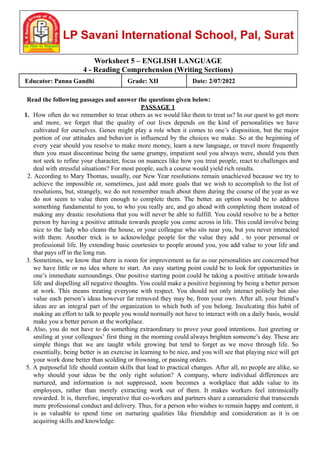 Worksheet 5 – ENGLISH LANGUAGE
4 - Reading Comprehension (Writing Sections)
Educator: Panna Gandhi Grade: XII Date: 2/07/2022
Read the following passages and answer the questions given below:
PASSAGE 1
1. How often do we remember to treat others as we would like them to treat us? In our quest to get more
and more, we forget that the quality of our lives depends on the kind of personalities we have
cultivated for ourselves. Genes might play a role when it comes to one’s disposition, but the major
portion of our attitudes and behavior is influenced by the choices we make. So at the beginning of
every year should you resolve to make more money, learn a new language, or travel more frequently
then you must discontinue being the same grumpy, impatient soul you always were, should you then
not seek to refine your character, focus on nuances like how you treat people, react to challenges and
deal with stressful situations? For most people, such a course would yield rich results.
2. According to Mary Thomas, usually, our New Year resolutions remain unachieved because we try to
achieve the impossible or, sometimes, just add more goals that we wish to accomplish to the list of
resolutions, but, strangely, we do not remember much about them during the course of the year as we
do not seem to value them enough to complete them. The better. an option would be to address
something fundamental to you, to who you really are, and go ahead with completing them instead of
making any drastic resolutions that you will never be able to fulfill. You could resolve to be a better
person by having a positive attitude towards people you come across in life. This could involve being
nice to the lady who cleans the house, or your colleague who sits near you, but you never interacted
with them. Another trick is to acknowledge people for the value they add . to your personal or
professional life. By extending basic courtesies to people around you, you add value to your life and
that pays off in the long run.
3. Sometimes, we know that there is room for improvement as far as our personalities are concerned but
we have little or no idea where to start. An easy starting point could be to look for opportunities in
one’s immediate surroundings. One positive starting point could be taking a positive attitude towards
life and dispelling all negative thoughts. You could make a positive beginning by being a better person
at work. This means treating everyone with respect. You should not only interact politely but also
value each person’s ideas however far removed they may be, from your own. After all, your friend’s
ideas are an integral part of the organization to which both of you belong. Inculcating this habit of
making an effort to talk to people you would normally not have to interact with on a daily basis, would
make you a better person at the workplace.
4. Also, you do not have to do something extraordinary to prove your good intentions. Just greeting or
smiling at your colleagues’ first thing in the morning could always brighten someone’s day. These are
simple things that we are taught while growing but tend to forget as we move through life. So
essentially, being better is an exercise in learning to be nice, and you will see that playing nice will get
your work done better than scolding or frowning, or passing orders.
5. A purposeful life should contain skills that lead to practical changes. After all, no people are alike, so
why should your ideas be the only right solution? A company, where individual differences are
nurtured, and information is not suppressed, soon becomes a workplace that adds value to its
employees, rather than merely extracting work out of them. It makes workers feel intrinsically
rewarded. It is, therefore, imperative that co-workers and partners share a camaraderie that transcends
mere professional conduct and delivery. Thus, for a person who wishes to remain happy and content, it
is as valuable to spend time on nurturing qualities like friendship and consideration as it is on
acquiring skills and knowledge.
 