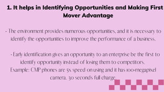It helps in Identifying Opportunities and Making First
Mover Advantage
1.


- The environment provides numerous opportunities, and it is necessary to
identify the opportunities to improve the performance of a business.


- Early identification gives an opportunity to an enterprise be the first to
identify opportunity instead of losing them to competitors.
Example: CMP phones are 5x speed on using and it has 100-megapixel
camera. 30 seconds full charge.


 