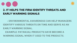 2. IT HELPS THE FIRM IDENTIFY THREATS AND
EARLY WARNING SIGNALS
- ENVIRONMENTAL AWARENESS CAN HELP MANAGERS
IDENTIFY VARIOUS THREATS ON TIME AND SERVE AS AN
EARLY WARNING SIGNAL.
EXAMPLE: PATANJALI PRODUCTS HAVE BECOME A
WARNING SIGNAL WHEN IT USED TO THE PRODUCTS.
 