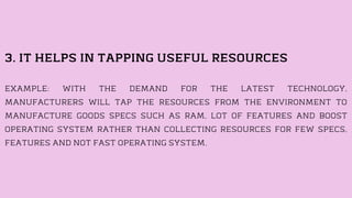 3. IT HELPS IN TAPPING USEFUL RESOURCES
EXAMPLE: WITH THE DEMAND FOR THE LATEST TECHNOLOGY,
MANUFACTURERS WILL TAP THE RESOURCES FROM THE ENVIRONMENT TO
MANUFACTURE GOODS SPECS SUCH AS RAM, LOT OF FEATURES AND BOOST
OPERATING SYSTEM RATHER THAN COLLECTING RESOURCES FOR FEW SPECS,
FEATURES AND NOT FAST OPERATING SYSTEM.
 