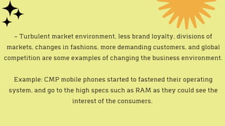 - Turbulent market environment, less brand loyalty, divisions of
markets, changes in fashions, more demanding customers, and global
competition are some examples of changing the business environment.


Example: CMP mobile phones started to fastened their operating
system, and go to the high specs such as RAM as they could see the
interest of the consumers.
 