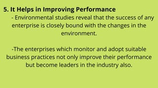 5. It Helps in Improving Performance
- Environmental studies reveal that the success of any
enterprise is closely bound with the changes in the
environment.


-The enterprises which monitor and adopt suitable
business practices not only improve their performance
but become leaders in the industry also.


 