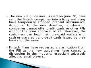  The new RBI guidelines, issued on June 20, have
sent the fintech companies into a tizzy and many
have temporarily stopped prepaid instruments.
According to the new directive, non-banking
companies cannot offer credit cards or other PPIs
without the prior approval of RBI. However, the
customers can load their pre-paid wallets with
cash or use credit and debit cards issued by their
banks for the same.
 Fintech firms have requested a clarification from
the RBI as the new guidelines have caused a
disruption in the industry, especially adversely
affecting small players.
 