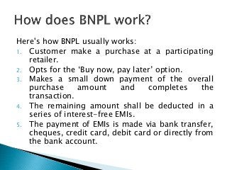 Here's how BNPL usually works:
1. Customer make a purchase at a participating
retailer.
2. Opts for the ‘Buy now, pay later’ option.
3. Makes a small down payment of the overall
purchase amount and completes the
transaction.
4. The remaining amount shall be deducted in a
series of interest-free EMIs.
5. The payment of EMIs is made via bank transfer,
cheques, credit card, debit card or directly from
the bank account.
 