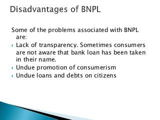 Some of the problems associated with BNPL
are:
 Lack of transparency. Sometimes consumers
are not aware that bank loan has been taken
in their name.
 Undue promotion of consumerism
 Undue loans and debts on citizens
 