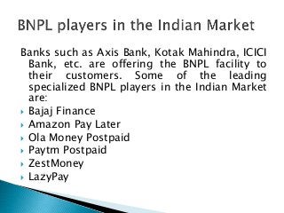 Banks such as Axis Bank, Kotak Mahindra, ICICI
Bank, etc. are offering the BNPL facility to
their customers. Some of the leading
specialized BNPL players in the Indian Market
are:
 Bajaj Finance
 Amazon Pay Later
 Ola Money Postpaid
 Paytm Postpaid
 ZestMoney
 LazyPay
 