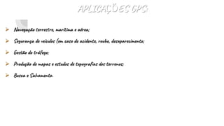 APLICAÇÕES GPS:
 Navegação terrestre, marítima e aérea;
 Segurança de veículos (em caso de acidente, roubo, desaparecimento;
 Gestão do tráfego;
 Produção de mapas e estudos de topografias dos terrenos;
 Busca e Salvamento.
 
