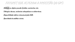 FATORES QUE ALTERAM A PRECISÃO DO GPS:
Reflexão em objetos grandes (prédios, montanhas, etc;
Folhagens densas, ambientes subaquáticos ou subterrâneo;
Disponibilidade seletiva intencional pelos EUA;
Quantidade de satélites visíveis;
 
