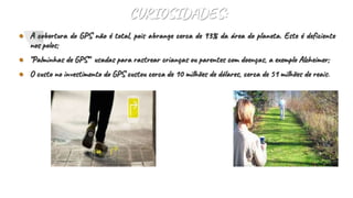 CURIOSIDADES:
● A cobertura do GPS não é total, pois abrange cerca de 93% da área do planeta. Este é deficiente
nos polos;
● “Palminhas de GPS” usadas para rastrear crianças ou parentes com doenças, a exemplo Alzheimer;
● O custo no investimento do GPS custou cerca de 10 milhões de dólares, cerca de 51 milhões de reais.
 
